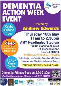 Dementia Action Week event Poster – with the following main text:

“Dementia action week event
Hosted by Andrew Edwards
Thursday 16 may 11-230
AMT Headingley stadium, South stand concourse
Saint Michael’s lane, Leeds LS6 3BR

Marketplace of over 25 dementia friendly stalls.
Taster sessions Yorkshire Dance, Leeds Playhouse, Ascendance and the Centre for DementiaRresearch.

Free car parking at car park E&F

Dementia Friends session 2:30-3:30
[booking required] scan QR code or call 0113 244 1697

On the left of the poster are three circles, containing the following text:
“Rugby ground tour”
 “deep, the UK network of dementia voices, mural tour”
“pop-up Rose’s Tea bar”

At the bottom of the poster are the logos of:
Leeds older people's forum
Leeds Playhouse
Cares Leeds
Leeds Rhinos foundation
Leeds Beckett university
Yorkshire dance
aspire
