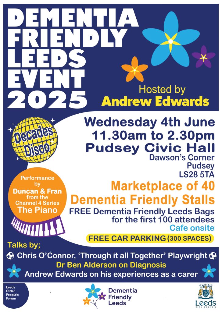 A colourful poster promoting the Dementia Friendly Leeds Event 2025, hosted by Andrew Edwards. The event takes place on Wednesday, 4th June, from 11:30 AM to 2:30 PM at Pudsey Civic Hall, Dawson’s Corner, Pudsey, LS28 5TA. Highlights include: A performance by Duncan & Fran from the Channel 4 series The Piano A marketplace of 40 dementia-friendly stalls Free Dementia Friendly Leeds bags for the first 100 attendees A "Decades Disco" Free car parking (300 spaces) Cafe onsite Talks by: Chris O’Connor, playwright of Through it all Together Dr. Ben Alderson on diagnosis Andrew Edwards sharing his experiences as a carer Logos for Leeds Older People's Forum, Dementia Friendly Leeds, and Leeds City Council are included. The poster features bright colours and flower graphics, with accessibility- friendly large fonts.